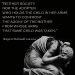 ‎"Neither society nor the adopter who holds the child in her arms wants to confront the agony of the mother from whose arms that same child was taken." ~Margaret McDonald Lawrence