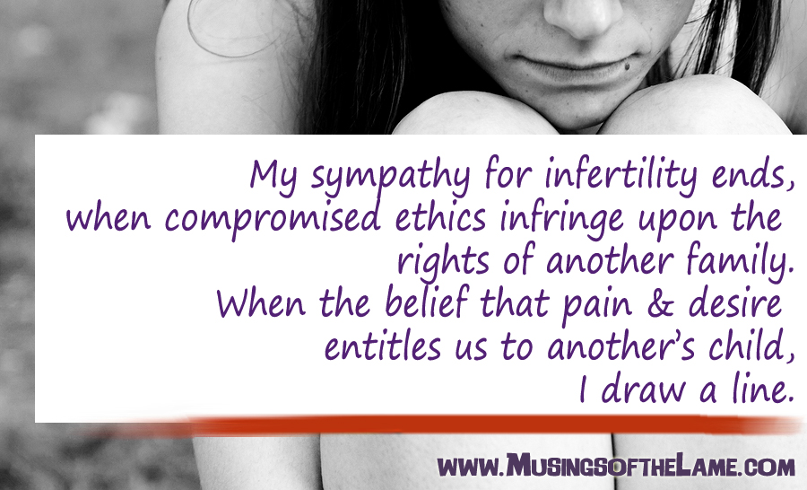 My sympathy for your infertility ends, when your compromised ethics infringe upon the rights of another family. When you believe that your pain & desires entitles you to another mother’s child, I draw a line